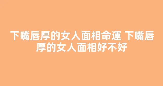 下嘴唇厚的女人面相命運 下嘴唇厚的女人面相好不好